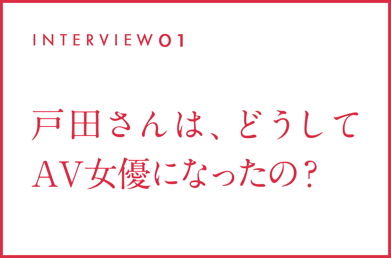 INTERVIEW01 戸田さんは、どうしてAV女優になったの？