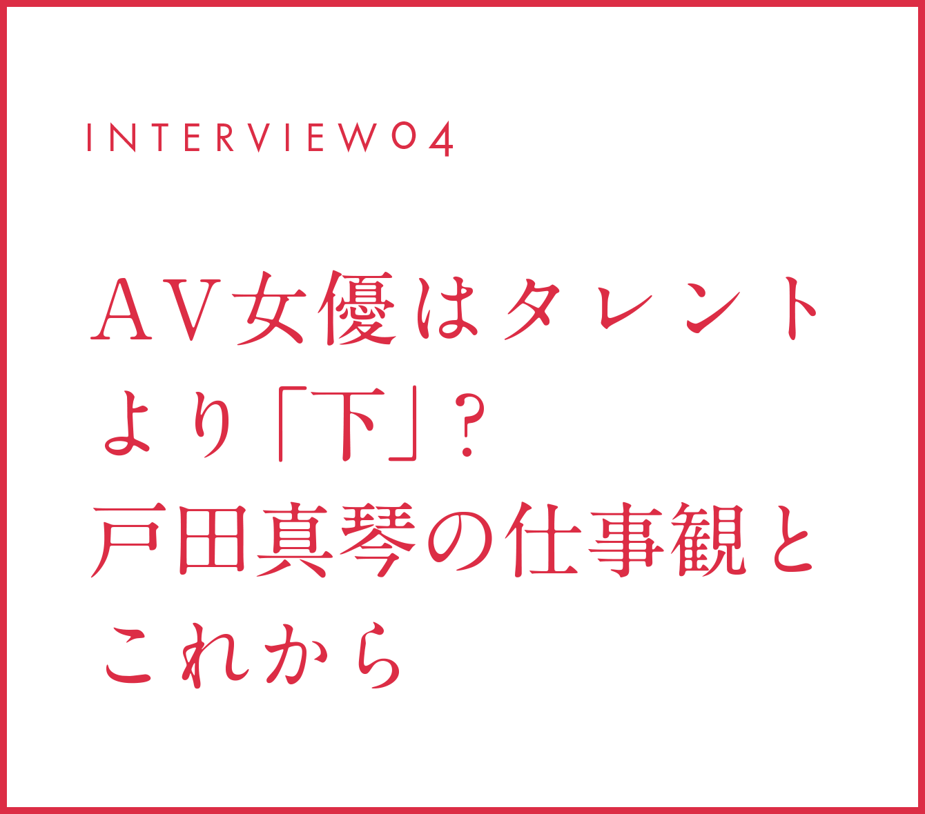 INTERVIEW04 AV女優はタレントより「下」？戸田真琴の仕事観とこれから