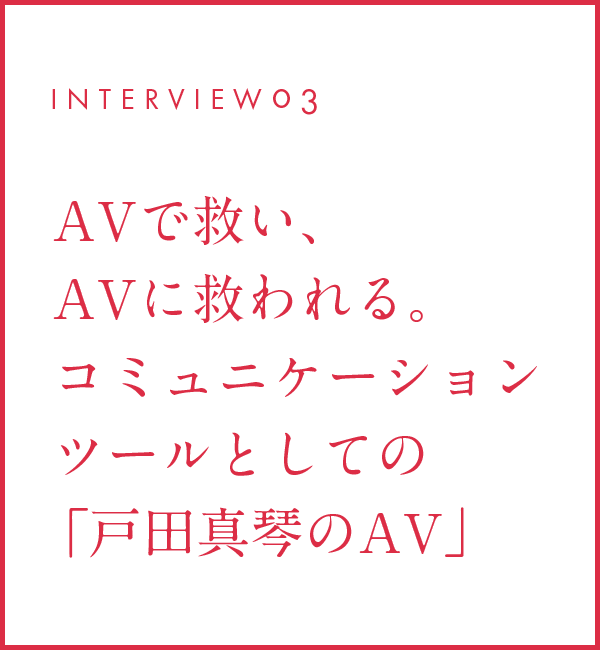 INTERVIEW03 AVで救い、AVに救われる。コミュニケーションツールとしての「戸田真琴のAV」