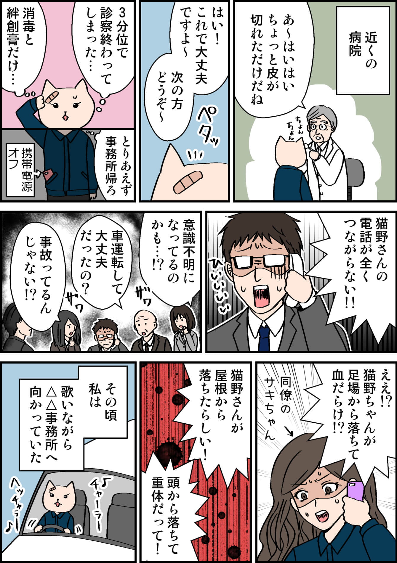 近くの病院 あ〜はいはい皮が切れただけだね はい!これで大丈夫ですよ〜次の方どうぞ〜 3分位で診察終わってしまった… 消毒と絆創膏だけ とりあえず 事務所帰ろ携帯電源 オフ 猫野さんの電話が全くつながらない!! 意識不明になってるのかも…!? 車運転して大丈夫だったの? 事故ってるんじゃない!? ええ?猫野ちゃんが 足場から落ちて血だらけ!? 同僚のサキちゃん 猫野さんが屋根から落ちたらしい! 頭から落ちて重体だって! その頃私は歌いながら△△事務所へ向かっていた