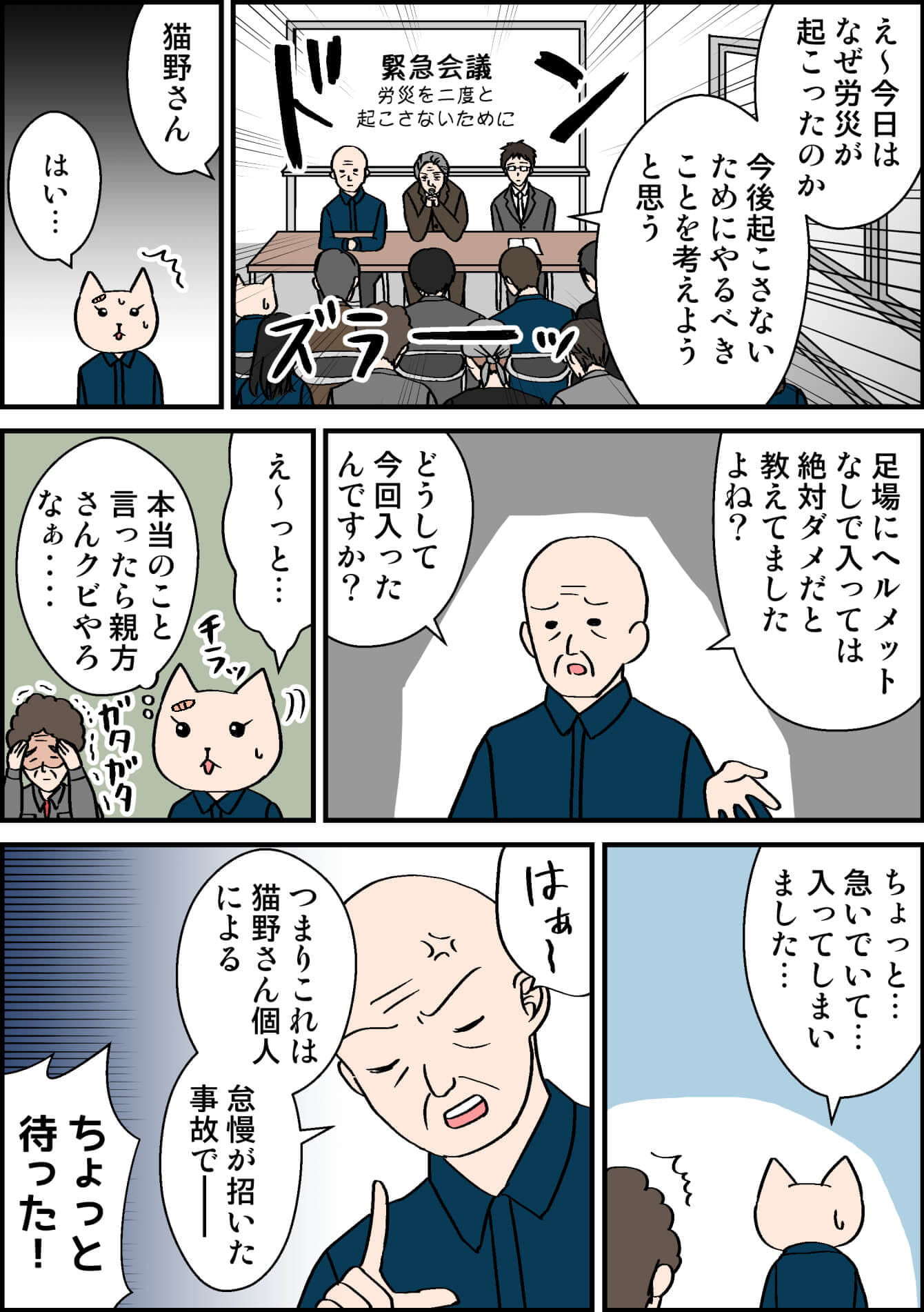 緊急会議 労災を二度と起こさないために え〜今日はなぜ労災が起こったのか今後起こさないためにやるべきことを考えようと思う 猫野さん はい… 足場にヘルメットなしで入っては絶対ダメだと教えてましたよね? どうして今回入ったんですか? え〜っと…(本当のこと言ったら親方さんクビやろなぁ…) ちょっと…急いでいて…入ってしまいました… つまりこれは猫野さん個人による怠慢が招いた事故で ちょっと待った!