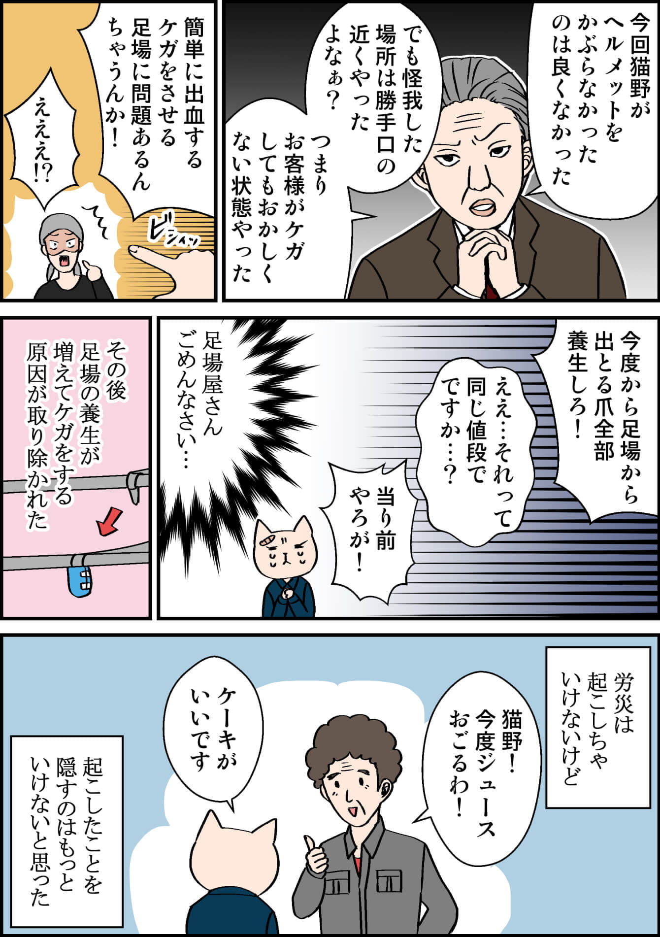 今回猫野がヘルメットをかぶらなかったのは良くなかった でも怪我した場所は勝手口の近くやったよなぁ? つまり、お客様がケガしてもおかしくない状態やった 簡単に出血するケガをさせる足場に問題あるんちゃうんか! えええ!? 今度から足場から出とる爪全部養生しろ! ええ…それって同じ値段でですか…? 当り前やろが!(足場屋さん ごめんなさい…) その後足場の養生が増えてケガをする原因が取り除かれた 労災は起こしちゃいけないけど 猫野!今度ジュースおごるわ! ケーキがいいです(起こしたことを隠すのはもっといけないと思った)